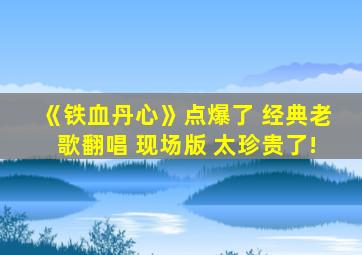 《铁血丹心》点爆了 经典老歌翻唱 现场版 太珍贵了!